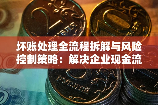 武汉坏账处理全流程拆解与风险控制策略：解决企业现金流顽疾的实战指南