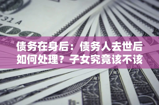 武汉债务在身后：债务人去世后如何处理？子女究竟该不该还钱？