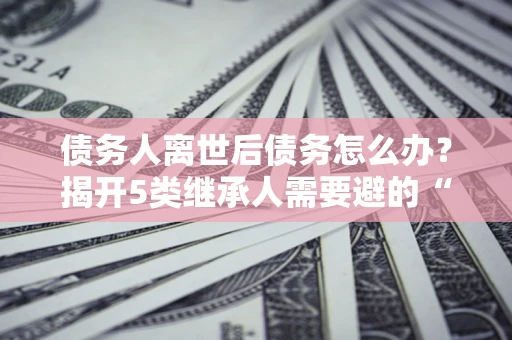 武汉债务人离世后债务怎么办？揭开5类继承人需要避的“坑”