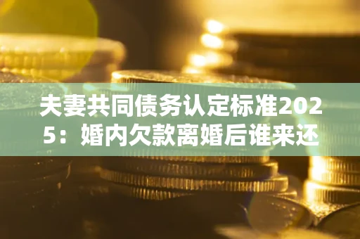 武汉夫妻共同债务认定标准2025:婚内欠款离婚后谁来还? 武汉夫妻共同债务认定标准2025:婚内欠款离婚后谁来还?
