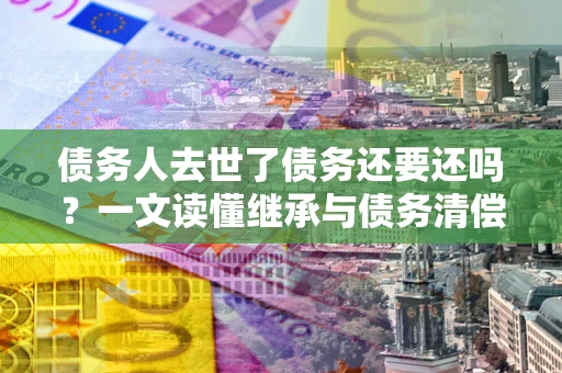 武汉债务人去世了债务还要还吗？一文读懂继承与债务清偿
