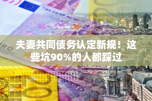 武汉夫妻共同债务认定新规！这些坑90%的人都踩过