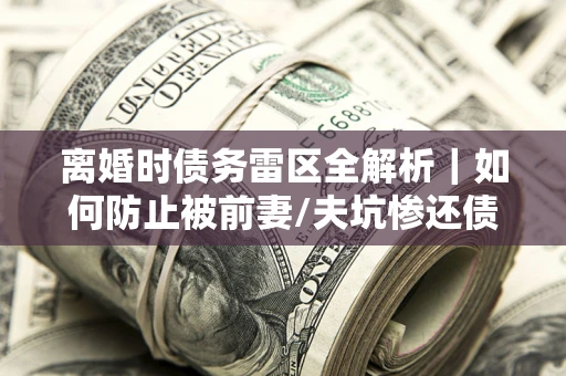 武汉离婚时债务雷区全解析｜如何防止被前妻/夫坑惨还债？