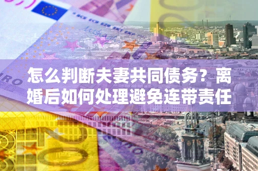 武汉怎么判断夫妻共同债务？离婚后如何处理避免连带责任？