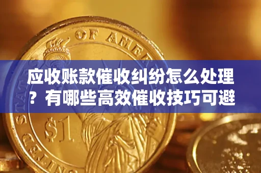 武汉应收账款催收纠纷怎么处理？有哪些高效催收技巧可避免坏账？